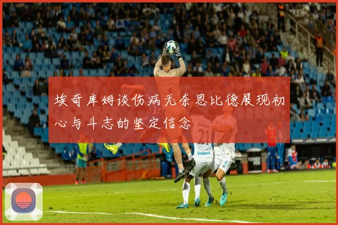 埃奇库姆谈伤病无奈恩比德展现初心与斗志的坚定信念