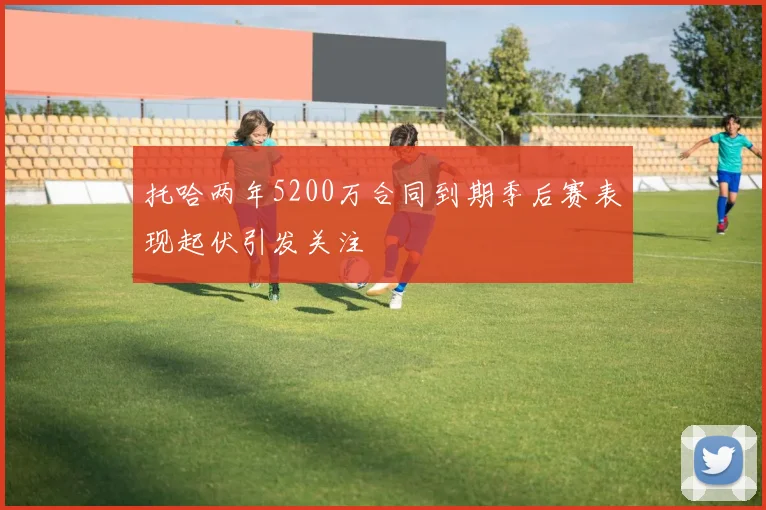 托哈两年5200万合同到期季后赛表现起伏引发关注