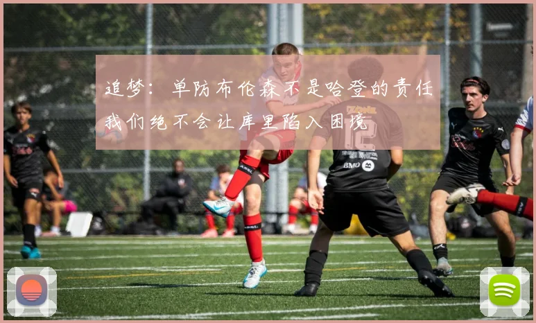 追梦：单防布伦森不是哈登的责任我们绝不会让库里陷入困境