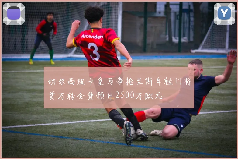 切尔西纽卡皇马争抢兰斯年轻门将贾万转会费预计2500万欧元