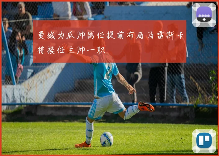 曼城为瓜帅离任提前布局马雷斯卡将接任主帅一职